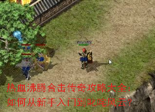 热血沸腾合击传奇攻略大全:如何从新手入门到叱咤风云? 热血沸腾合击传奇攻略大全:如何从新手入门到叱咤风云?